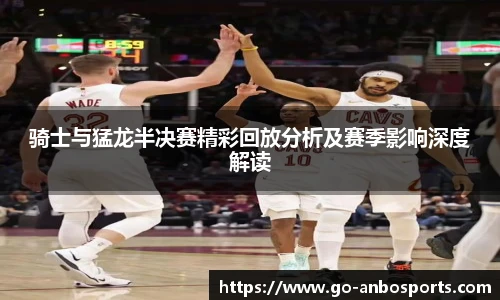 骑士与猛龙半决赛精彩回放分析及赛季影响深度解读